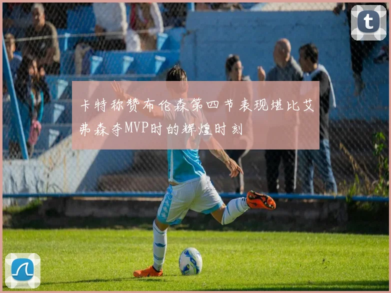 卡特称赞布伦森第四节表现堪比艾弗森夺MVP时的辉煌时刻