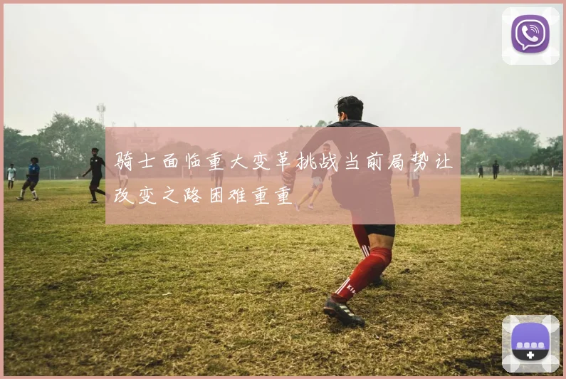 骑士面临重大变革挑战当前局势让改变之路困难重重